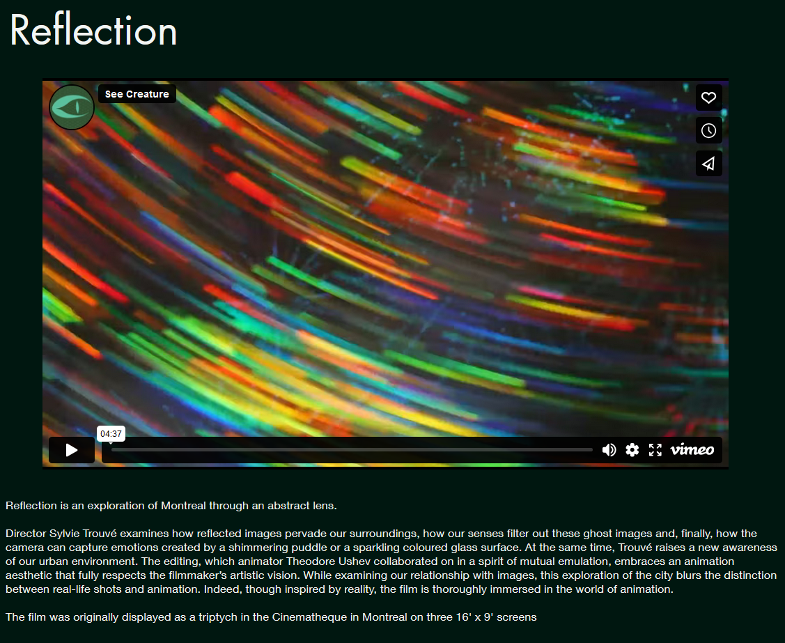 Screenshot of the See Creature webpage for Reflection, containing this text:
Reflection is an exploration of Montreal through an abstract lens.

 

Director Sylvie Trouvé examines how reflected images pervade our surroundings, how our senses filter out these ghost images and, finally, how the camera can capture emotions created by a shimmering puddle or a sparkling coloured glass surface. At the same time, Trouvé raises a new awareness of our urban environment. The editing, which animator Theodore Ushev collaborated on in a spirit of mutual emulation, embraces an animation aesthetic that fully respects the filmmaker’s artistic vision. While examining our relationship with images, this exploration of the city blurs the distinction between real-life shots and animation. Indeed, though inspired by reality, the film is thoroughly immersed in the world of animation.

​

The film was originally displayed as a triptych in the Cinematheque in Montreal on three 16' x 9' screens